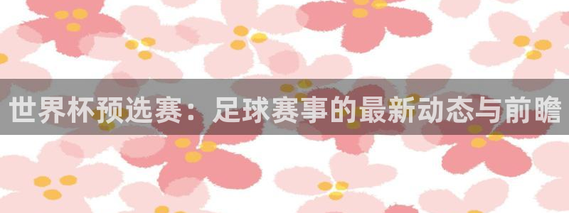  意昂平台登录入口最新版本介绍：世界杯预选赛：足球赛事的最新动